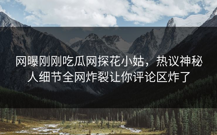 网曝刚刚吃瓜网探花小姑，热议神秘人细节全网炸裂让你评论区炸了