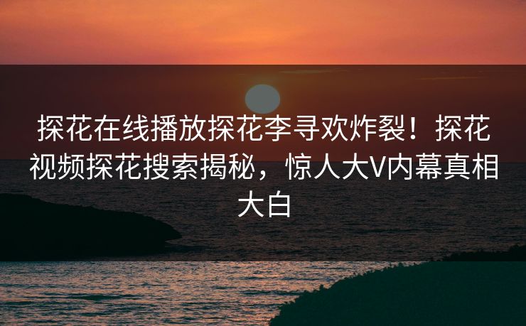 探花在线播放探花李寻欢炸裂！探花视频探花搜索揭秘，惊人大V内幕真相大白  第1张
