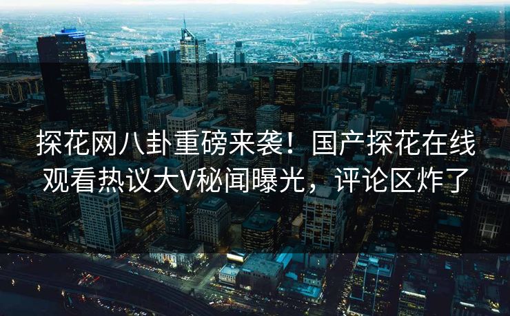 探花网八卦重磅来袭！国产探花在线观看热议大V秘闻曝光，评论区炸了  第1张