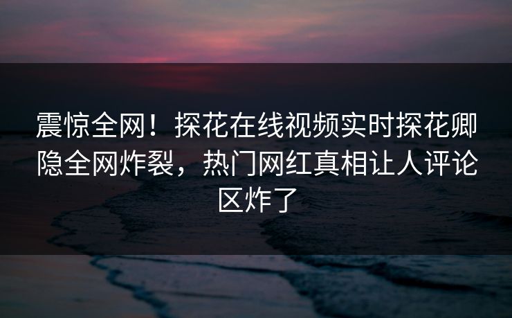 震惊全网！探花在线视频实时探花卿隐全网炸裂，热门网红真相让人评论区炸了  第1张