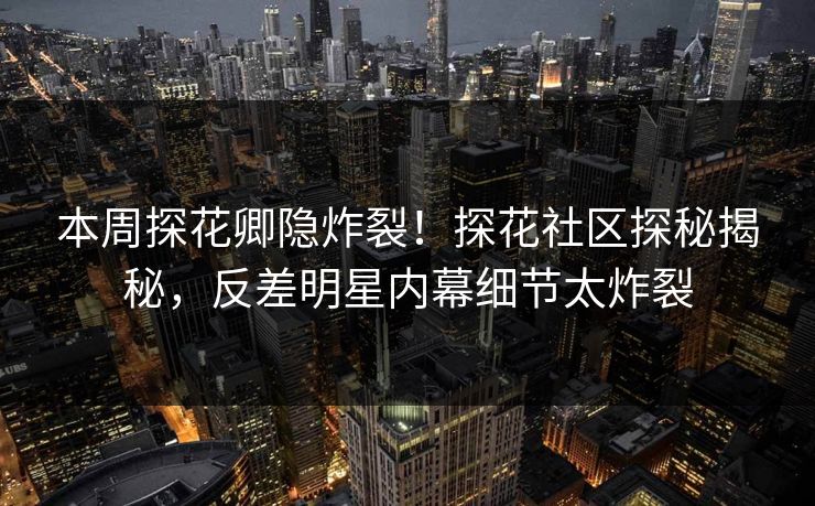 本周探花卿隐炸裂！探花社区探秘揭秘，反差明星内幕细节太炸裂  第1张
