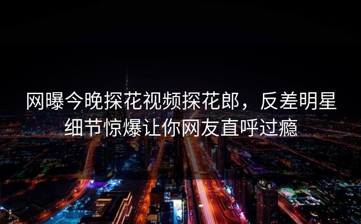 网曝今晚探花视频探花郎，反差明星细节惊爆让你网友直呼过瘾  第1张