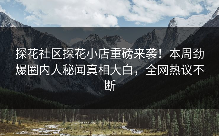 探花社区探花小店重磅来袭！本周劲爆圈内人秘闻真相大白，全网热议不断
