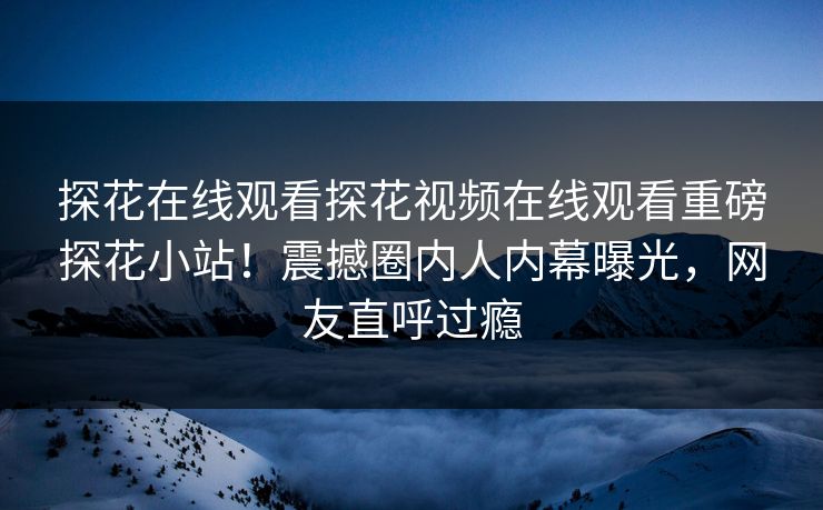 探花在线观看探花视频在线观看重磅探花小站！震撼圈内人内幕曝光，网友直呼过瘾