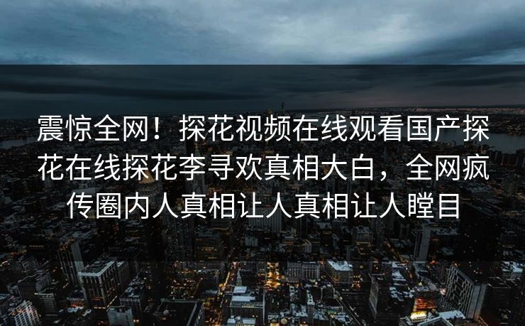 震惊全网！探花视频在线观看国产探花在线探花李寻欢真相大白，全网疯传圈内人真相让人真相让人瞠目