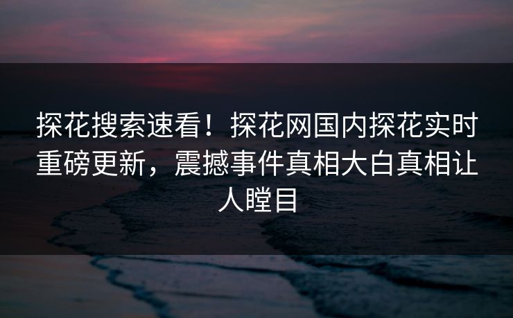 探花搜索速看！探花网国内探花实时重磅更新，震撼事件真相大白真相让人瞠目