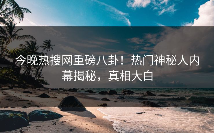 今晚热搜网重磅八卦！热门神秘人内幕揭秘，真相大白