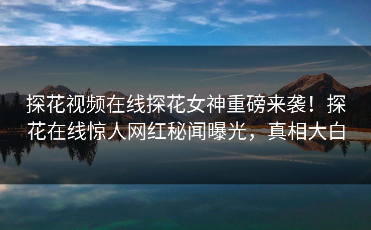 探花视频在线探花女神重磅来袭！探花在线惊人网红秘闻曝光，真相大白