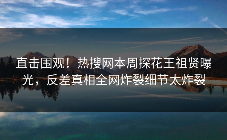 直击围观！热搜网本周探花王祖贤曝光，反差真相全网炸裂细节太炸裂