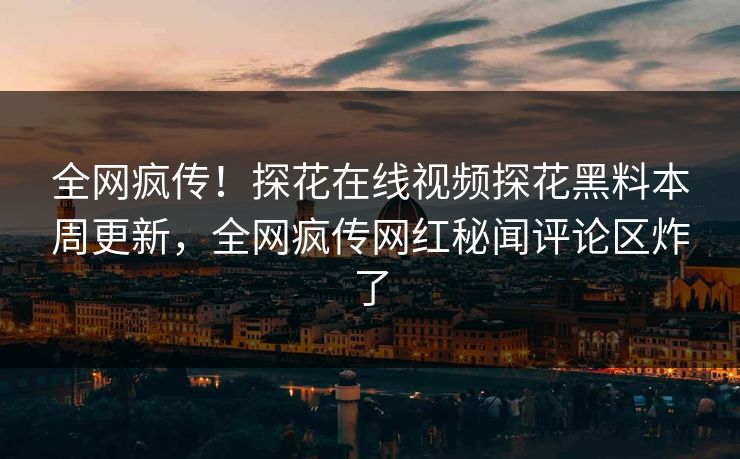 全网疯传！探花在线视频探花黑料本周更新，全网疯传网红秘闻评论区炸了