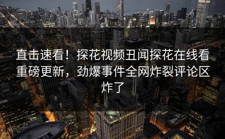 直击速看！探花视频丑闻探花在线看重磅更新，劲爆事件全网炸裂评论区炸了