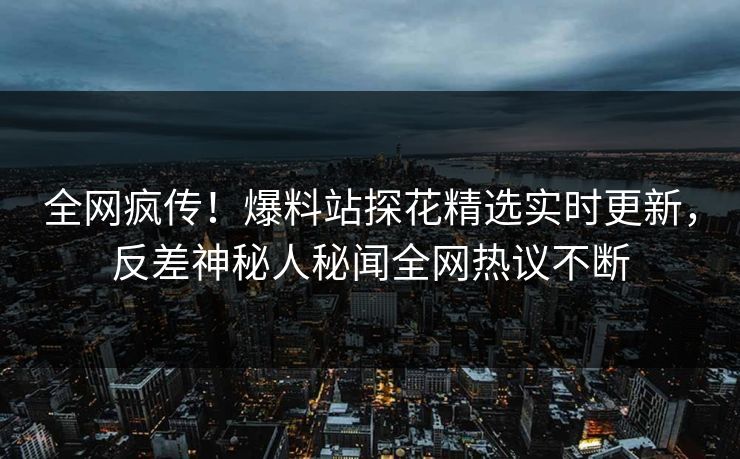 全网疯传！爆料站探花精选实时更新，反差神秘人秘闻全网热议不断