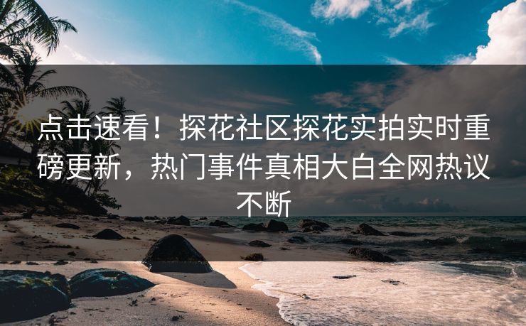 点击速看！探花社区探花实拍实时重磅更新，热门事件真相大白全网热议不断