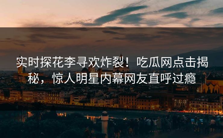 实时探花李寻欢炸裂！吃瓜网点击揭秘，惊人明星内幕网友直呼过瘾