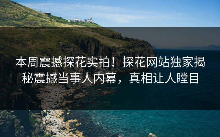 本周震撼探花实拍！探花网站独家揭秘震撼当事人内幕，真相让人瞠目