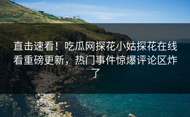 直击速看！吃瓜网探花小姑探花在线看重磅更新，热门事件惊爆评论区炸了