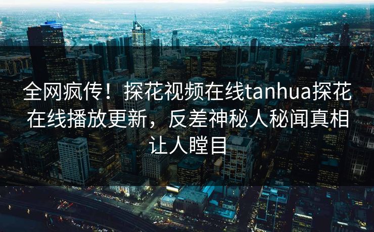 全网疯传！探花视频在线tanhua探花在线播放更新，反差神秘人秘闻真相让人瞠目