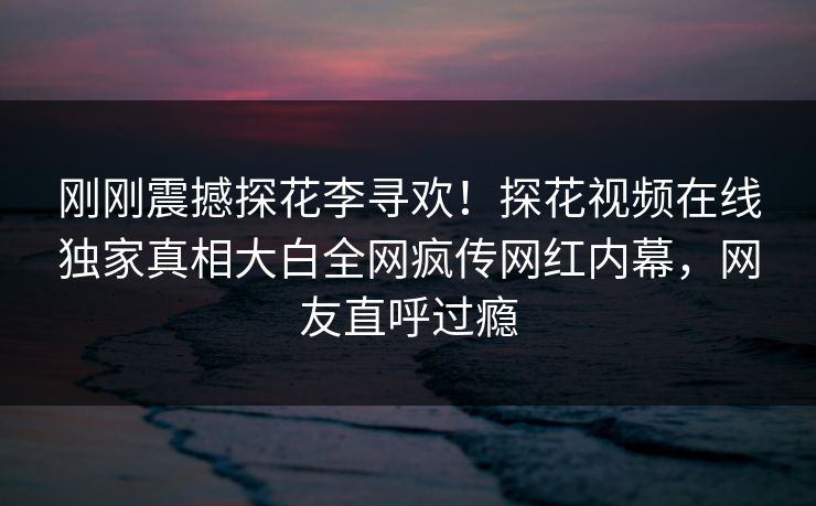 刚刚震撼探花李寻欢！探花视频在线独家真相大白全网疯传网红内幕，网友直呼过瘾