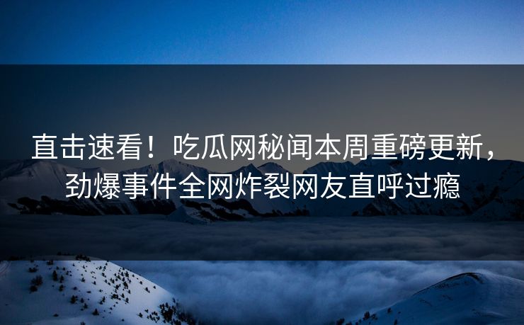 直击速看！吃瓜网秘闻本周重磅更新，劲爆事件全网炸裂网友直呼过瘾