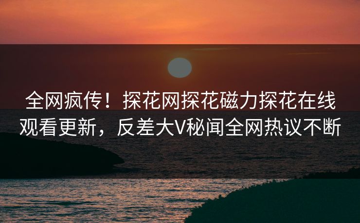 全网疯传！探花网探花磁力探花在线观看更新，反差大V秘闻全网热议不断