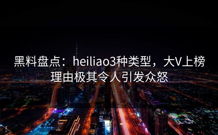 黑料盘点：heiliao3种类型，大V上榜理由极其令人引发众怒