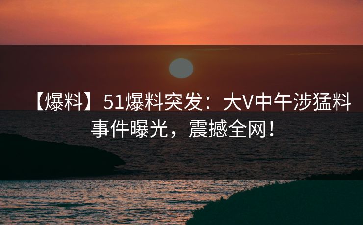 【爆料】51爆料突发：大V中午涉猛料事件曝光，震撼全网！  第1张