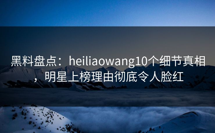 黑料盘点：heiliaowang10个细节真相，明星上榜理由彻底令人脸红  第1张