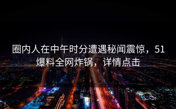 圈内人在中午时分遭遇秘闻震惊，51爆料全网炸锅，详情点击  第1张