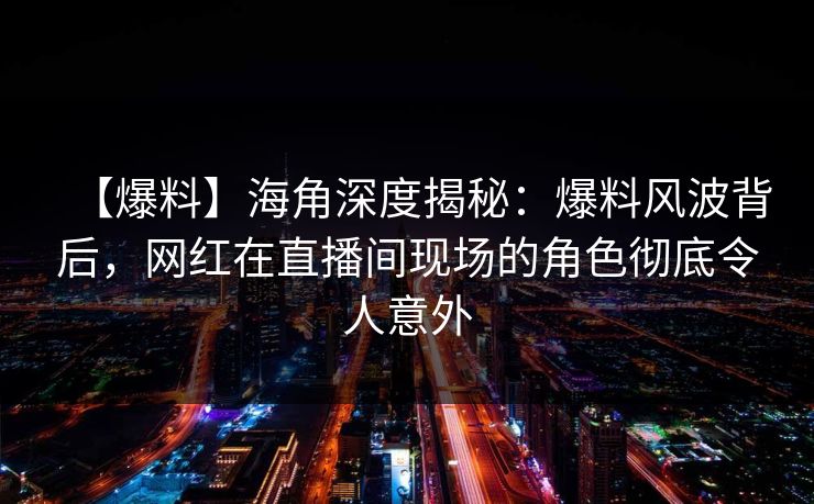 【爆料】海角深度揭秘：爆料风波背后，网红在直播间现场的角色彻底令人意外  第1张