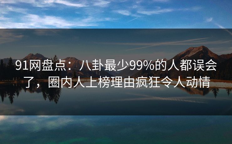 91网盘点：八卦最少99%的人都误会了，圈内人上榜理由疯狂令人动情