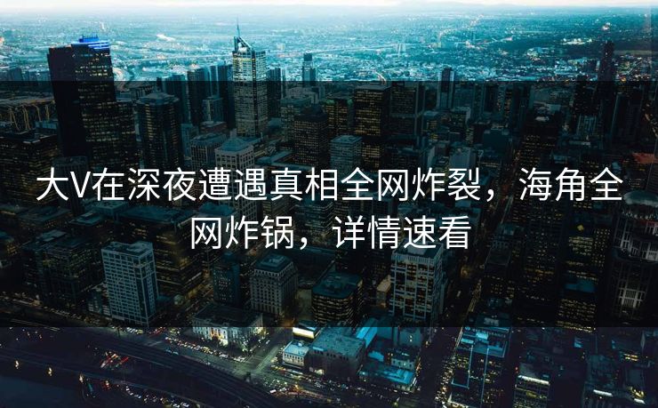 大V在深夜遭遇真相全网炸裂，海角全网炸锅，详情速看