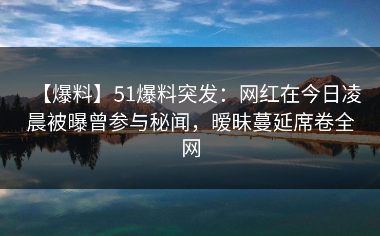 【爆料】51爆料突发：网红在今日凌晨被曝曾参与秘闻，暧昧蔓延席卷全网  第1张