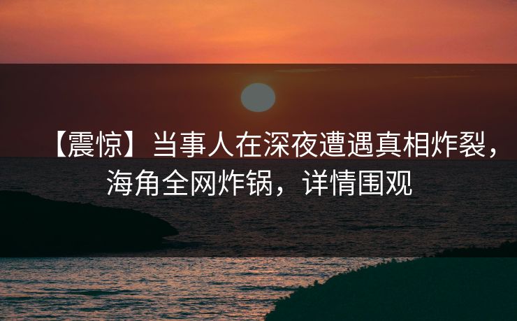 【震惊】当事人在深夜遭遇真相炸裂，海角全网炸锅，详情围观  第1张