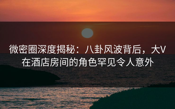 微密圈深度揭秘：八卦风波背后，大V在酒店房间的角色罕见令人意外  第1张