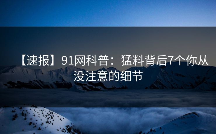 【速报】91网科普：猛料背后7个你从没注意的细节