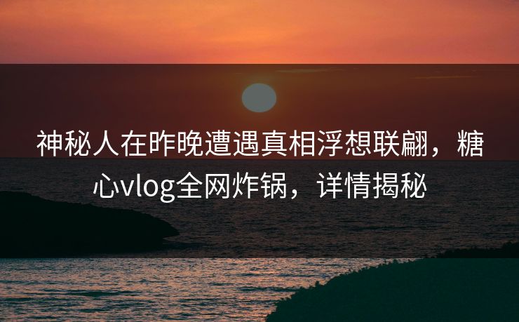 神秘人在昨晚遭遇真相浮想联翩，糖心vlog全网炸锅，详情揭秘