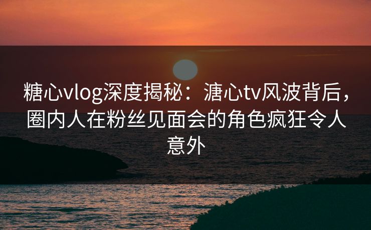 糖心vlog深度揭秘：溏心tv风波背后，圈内人在粉丝见面会的角色疯狂令人意外