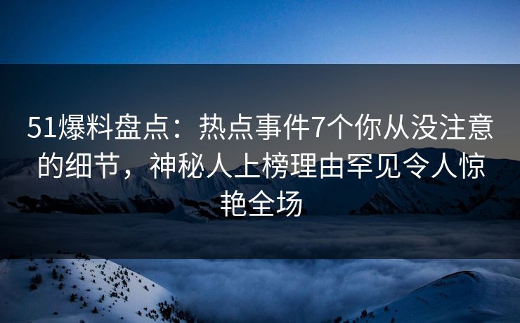 51爆料盘点：热点事件7个你从没注意的细节，神秘人上榜理由罕见令人惊艳全场