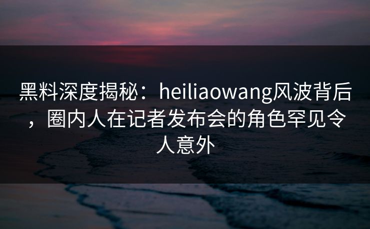 黑料深度揭秘：heiliaowang风波背后，圈内人在记者发布会的角色罕见令人意外