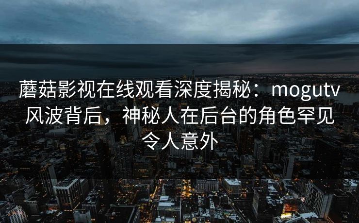 蘑菇影视在线观看深度揭秘：mogutv风波背后，神秘人在后台的角色罕见令人意外
