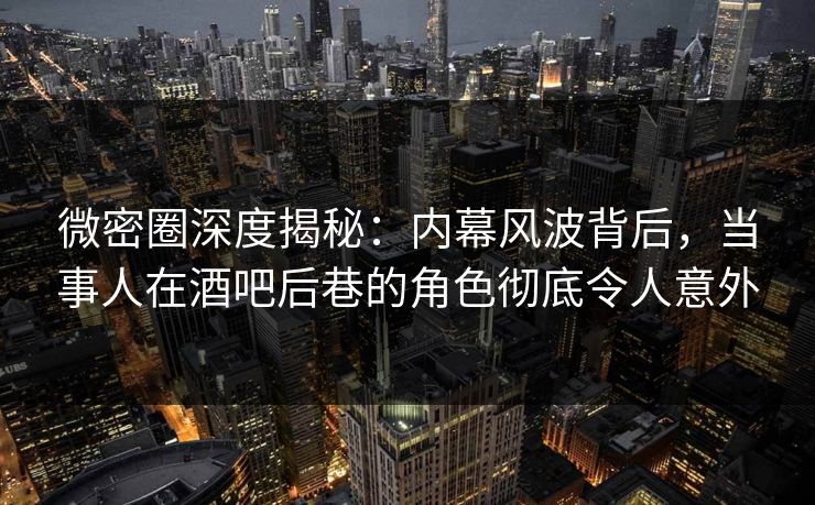 微密圈深度揭秘：内幕风波背后，当事人在酒吧后巷的角色彻底令人意外  第1张