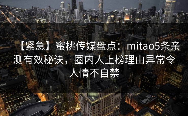 【紧急】蜜桃传媒盘点：mitao5条亲测有效秘诀，圈内人上榜理由异常令人情不自禁  第1张
