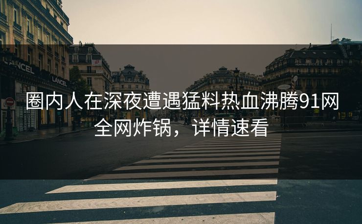 圈内人在深夜遭遇猛料热血沸腾91网全网炸锅，详情速看