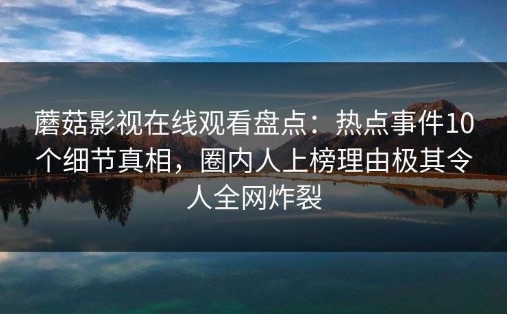 蘑菇影视在线观看盘点：热点事件10个细节真相，圈内人上榜理由极其令人全网炸裂