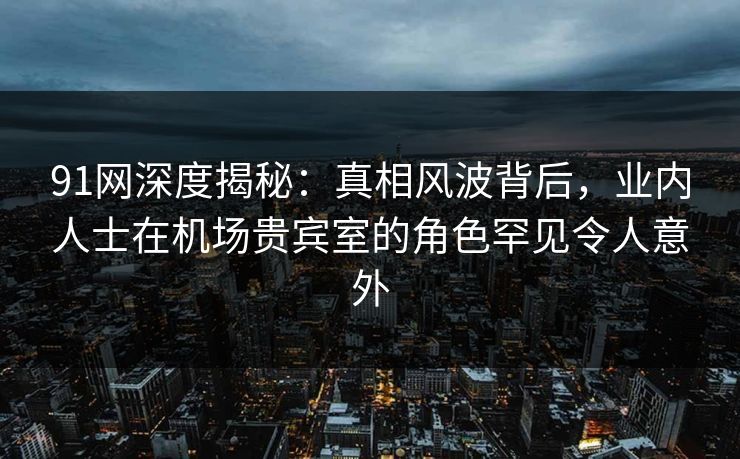 91网深度揭秘：真相风波背后，业内人士在机场贵宾室的角色罕见令人意外