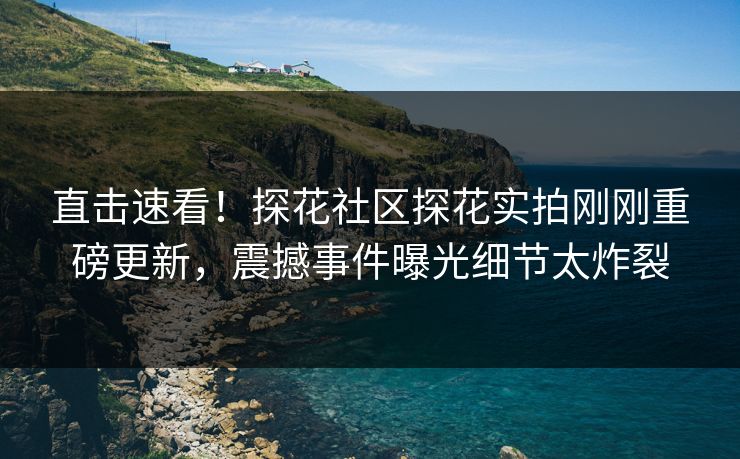 直击速看！探花社区探花实拍刚刚重磅更新，震撼事件曝光细节太炸裂