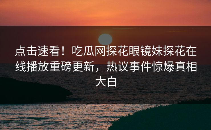 点击速看！吃瓜网探花眼镜妹探花在线播放重磅更新，热议事件惊爆真相大白