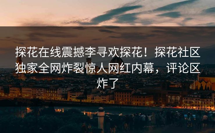 探花在线震撼李寻欢探花！探花社区独家全网炸裂惊人网红内幕，评论区炸了  第1张