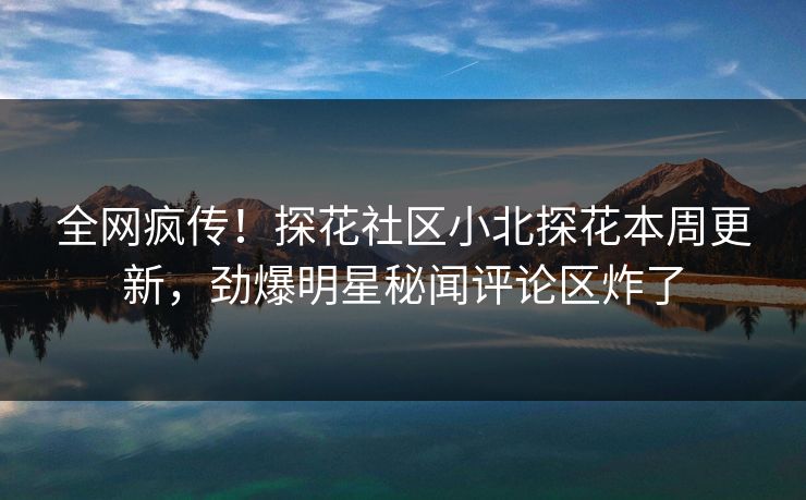 全网疯传！探花社区小北探花本周更新，劲爆明星秘闻评论区炸了  第1张