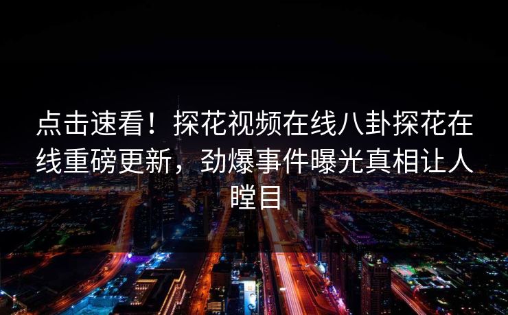 点击速看！探花视频在线八卦探花在线重磅更新，劲爆事件曝光真相让人瞠目